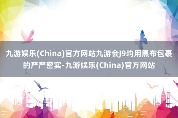 九游娱乐(China)官方网站九游会J9均用黑布包裹的严严密实-九游娱乐(China)官方网站