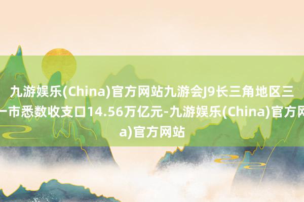 九游娱乐(China)官方网站九游会J9长三角地区三省一市悉数收支口14.56万亿元-九游娱乐(China)官方网站