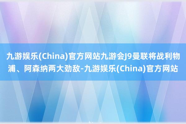 九游娱乐(China)官方网站九游会J9曼联将战利物浦、阿森纳两大劲敌-九游娱乐(China)官方网站