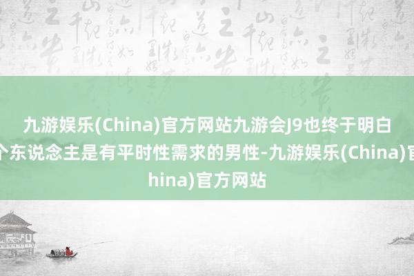 九游娱乐(China)官方网站九游会J9也终于明白目前这个东说念主是有平时性需求的男性-九游娱乐(China)官方网站