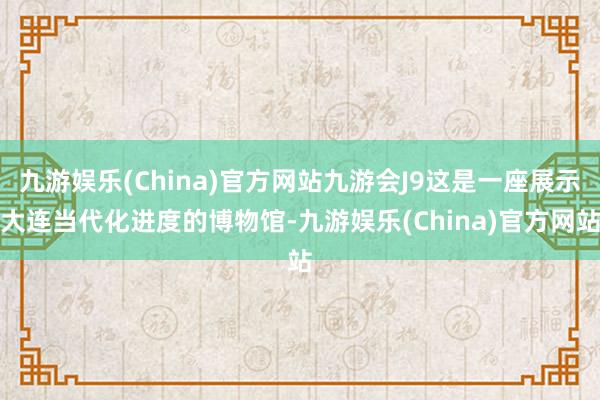 九游娱乐(China)官方网站九游会J9这是一座展示大连当代化进度的博物馆-九游娱乐(China)官方网站