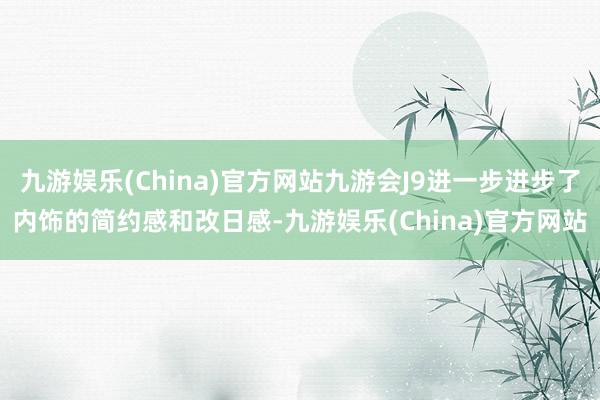 九游娱乐(China)官方网站九游会J9进一步进步了内饰的简约感和改日感-九游娱乐(China)官方网站