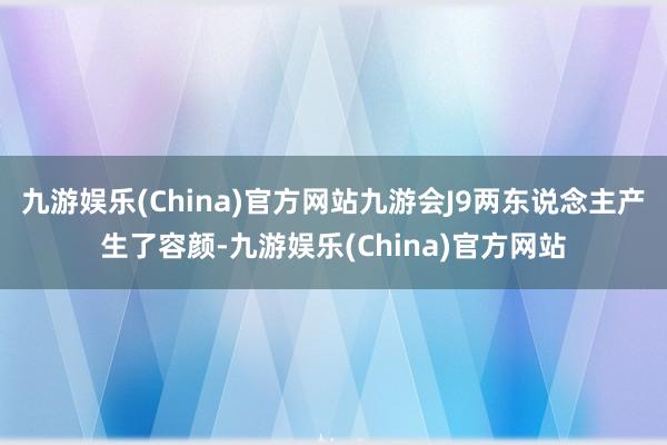 九游娱乐(China)官方网站九游会J9两东说念主产生了容颜-九游娱乐(China)官方网站