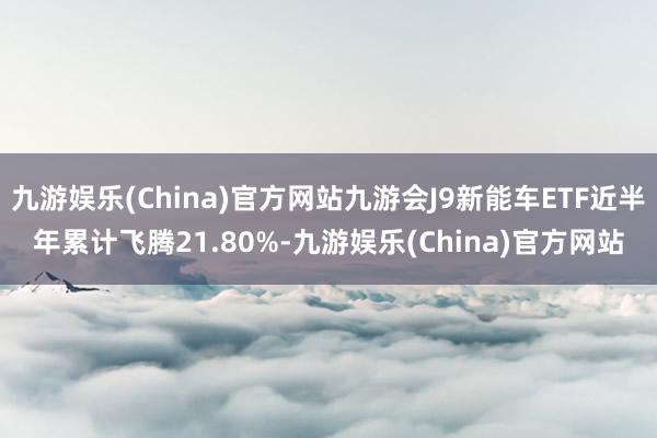 九游娱乐(China)官方网站九游会J9新能车ETF近半年累计飞腾21.80%-九游娱乐(China)官方网站