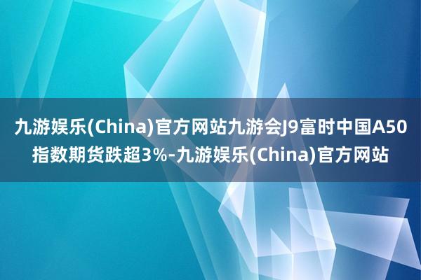 九游娱乐(China)官方网站九游会J9富时中国A50指数期货跌超3%-九游娱乐(China)官方网站