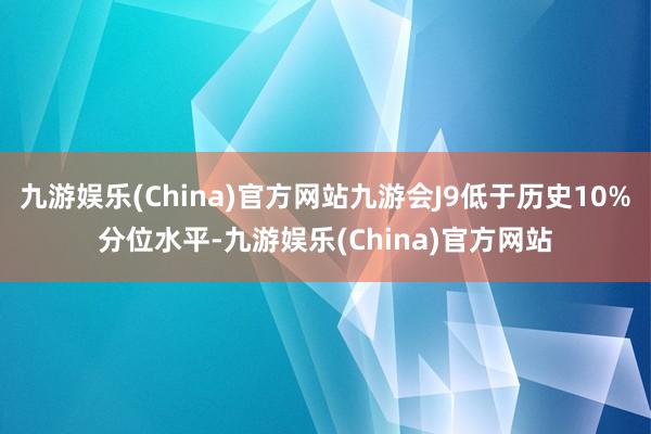 九游娱乐(China)官方网站九游会J9低于历史10%分位水平-九游娱乐(China)官方网站