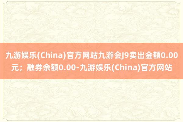 九游娱乐(China)官方网站九游会J9卖出金额0.00元；融券余额0.00-九游娱乐(China)官方网站