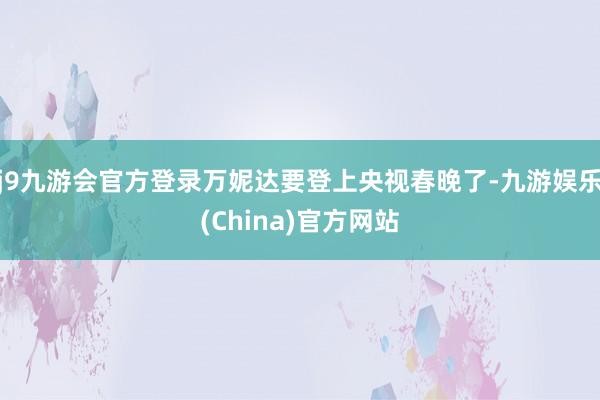 j9九游会官方登录万妮达要登上央视春晚了-九游娱乐(China)官方网站