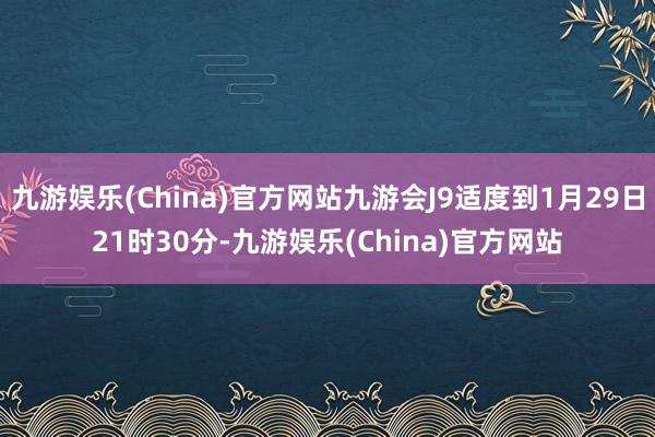 九游娱乐(China)官方网站九游会J9适度到1月29日21时30分-九游娱乐(China)官方网站