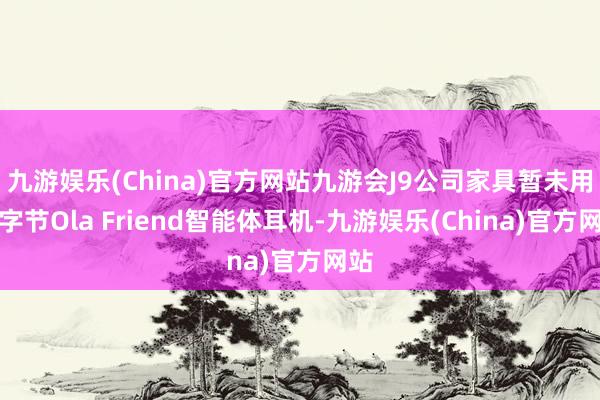 九游娱乐(China)官方网站九游会J9公司家具暂未用于字节Ola Friend智能体耳机-九游娱乐(China)官方网站