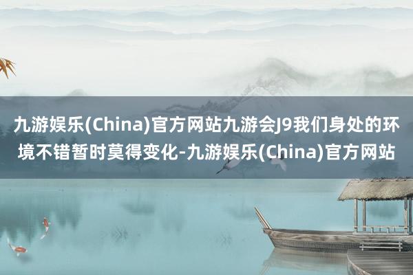 九游娱乐(China)官方网站九游会J9我们身处的环境不错暂时莫得变化-九游娱乐(China)官方网站