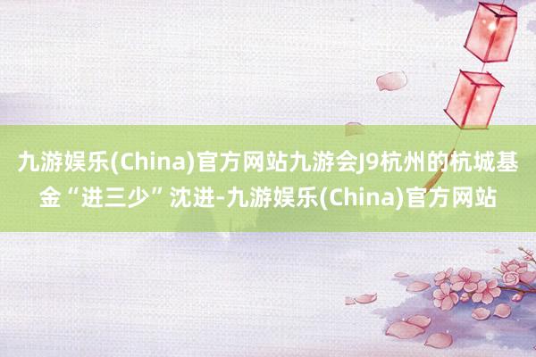 九游娱乐(China)官方网站九游会J9杭州的杭城基金“进三少”沈进-九游娱乐(China)官方网站