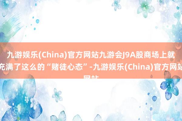 九游娱乐(China)官方网站九游会J9A股商场上就充满了这么的“赌徒心态”-九游娱乐(China)官方网站