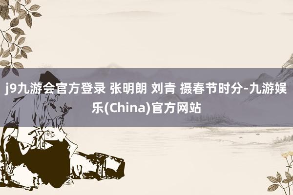 j9九游会官方登录 张明朗 刘青 摄　　春节时分-九游娱乐(China)官方网站