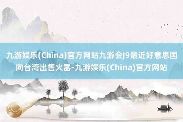 九游娱乐(China)官方网站九游会J9最近好意思国向台湾出售火器-九游娱乐(China)官方网站