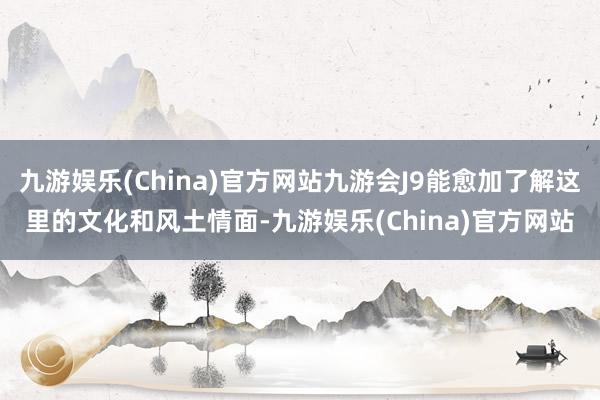 九游娱乐(China)官方网站九游会J9能愈加了解这里的文化和风土情面-九游娱乐(China)官方网站