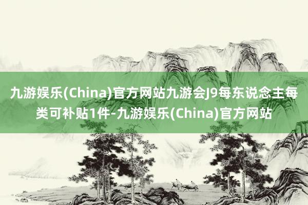 九游娱乐(China)官方网站九游会J9每东说念主每类可补贴1件-九游娱乐(China)官方网站