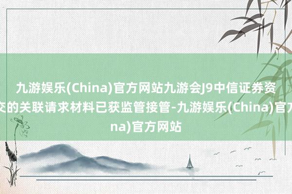 九游娱乐(China)官方网站九游会J9中信证券资管提交的关联请求材料已获监管接管-九游娱乐(China)官方网站