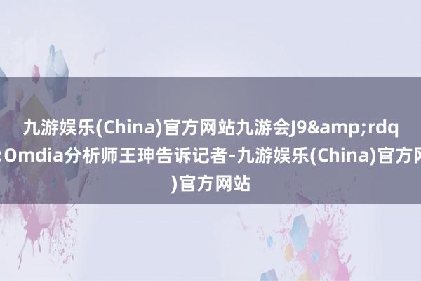 九游娱乐(China)官方网站九游会J9&rdquo;Omdia分析师王珅告诉记者-九游娱乐(China)官方网站