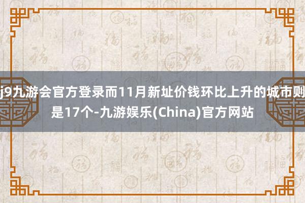 j9九游会官方登录而11月新址价钱环比上升的城市则是17个-九游娱乐(China)官方网站