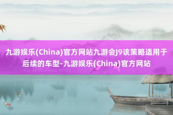 九游娱乐(China)官方网站九游会J9该策略适用于后续的车型-九游娱乐(China)官方网站