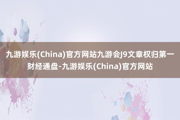 九游娱乐(China)官方网站九游会J9文章权归第一财经通盘-九游娱乐(China)官方网站