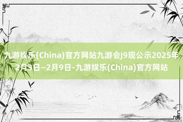 九游娱乐(China)官方网站九游会J9现公示2025年2月3日—2月9日-九游娱乐(China)官方网站