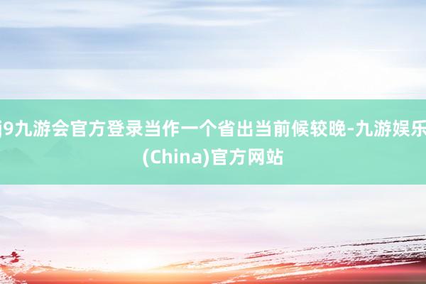 j9九游会官方登录当作一个省出当前候较晚-九游娱乐(China)官方网站