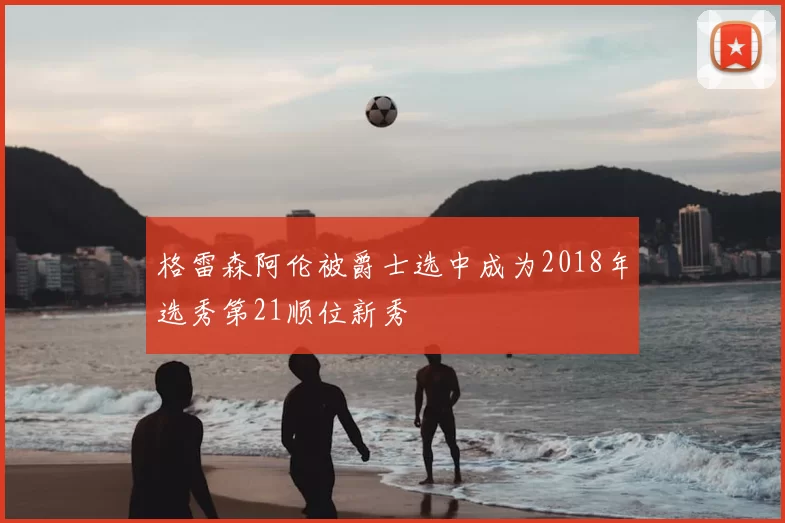 格雷森阿伦被爵士选中成为2018年选秀第21顺位新秀