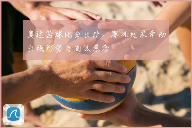 奥运篮球比分出炉，赛况结果牵动出线形势与淘汰悬念