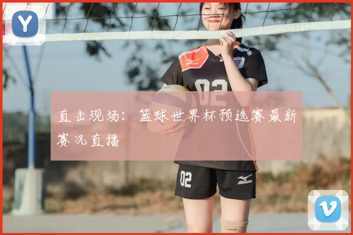 直击现场:篮球世界杯预选赛最新赛况直播