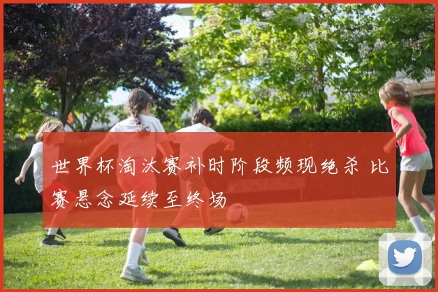 世界杯淘汰赛补时阶段频现绝杀 比赛悬念延续至终场
