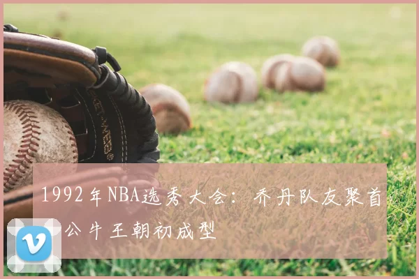 1992年NBA选秀大会：乔丹队友聚首，公牛王朝初成型