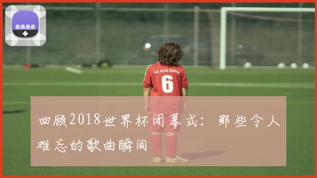 回顾2018世界杯闭幕式：那些令人难忘的歌曲瞬间