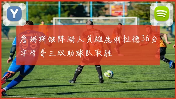 詹姆斯缺阵湖人负雄鹿利拉德36分字母哥三双助球队取胜
