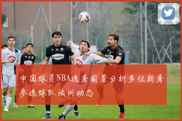中国球员NBA选秀前景分析多位新秀参选球队试训动态