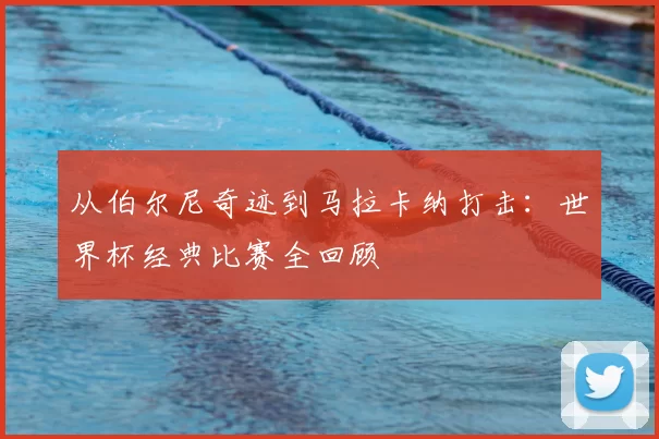 从伯尔尼奇迹到马拉卡纳打击:世界杯经典比赛全回顾