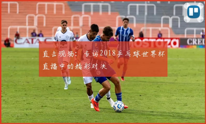 直击现场:专访2018乒乓球世界杯直播中的精彩对决