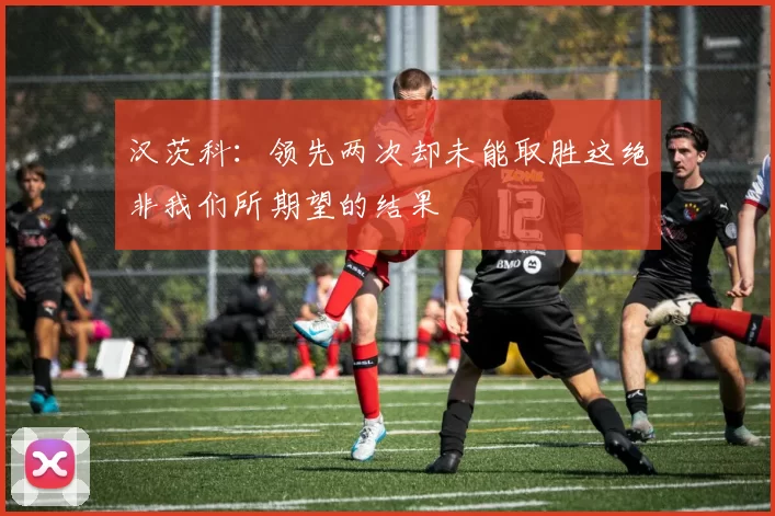 汉茨科：领先两次却未能取胜这绝非我们所期望的结果