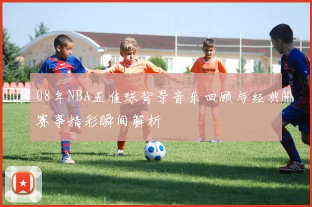 08年NBA五佳球背景音乐回顾与经典赛事精彩瞬间解析
