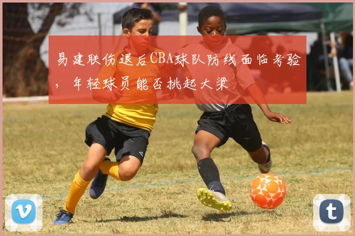 易建联伤退后CBA球队防线面临考验,年轻球员能否挑起大梁