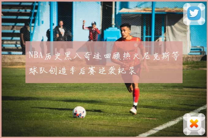 NBA历史黑八奇迹回顾热火尼克斯等球队创造季后赛逆袭纪录