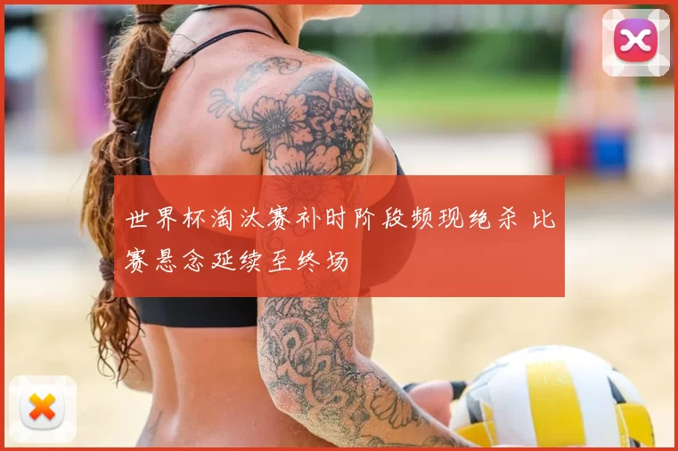 世界杯淘汰赛补时阶段频现绝杀 比赛悬念延续至终场