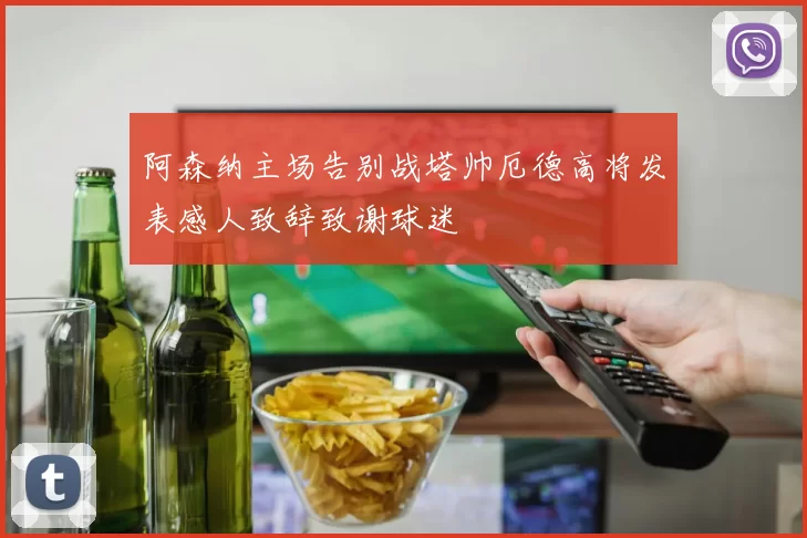 阿森纳主场告别战塔帅厄德高将发表感人致辞致谢球迷