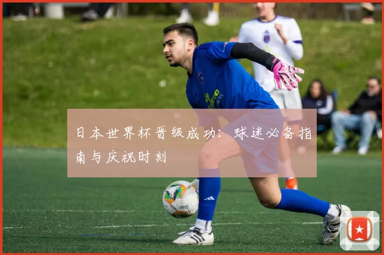 日本世界杯晋级成功：球迷必备指南与庆祝时刻