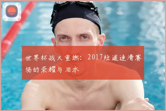 世界杯战火重燃:2017短道速滑赛场的荣耀与泪水