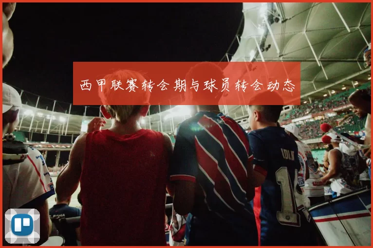 西甲联赛转会期与球员转会动态
