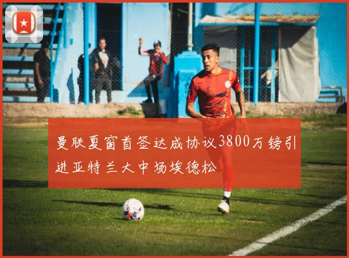 曼联夏窗首签达成协议3800万镑引进亚特兰大中场埃德松