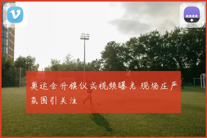 奥运会升旗仪式视频曝光 现场庄严氛围引关注