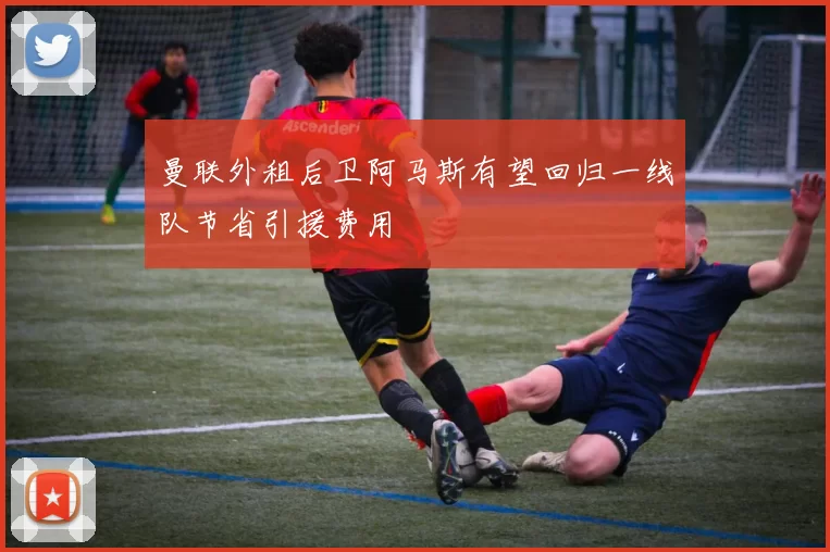 曼联外租后卫阿马斯有望回归一线队节省引援费用